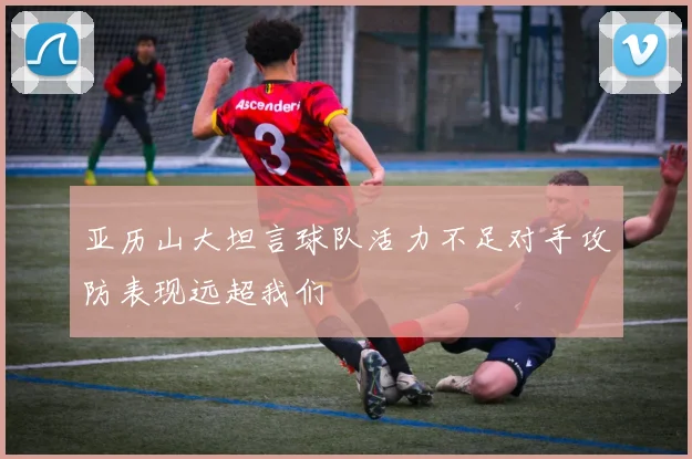 亚历山大坦言球队活力不足对手攻防表现远超我们