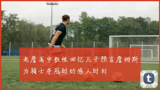 老詹高中教练回忆儿子预言詹姆斯为骑士夺冠时的感人时刻