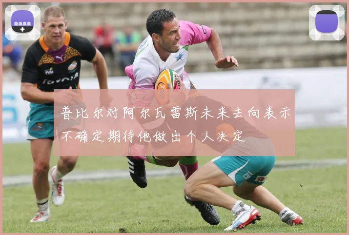普比尔对阿尔瓦雷斯未来去向表示不确定期待他做出个人决定
