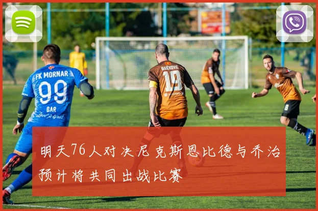 明天76人对决尼克斯恩比德与乔治预计将共同出战比赛