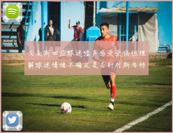戈麦斯回应球迷嘘声感受受伤但理解球迷情绪不确定是否针对斯洛特