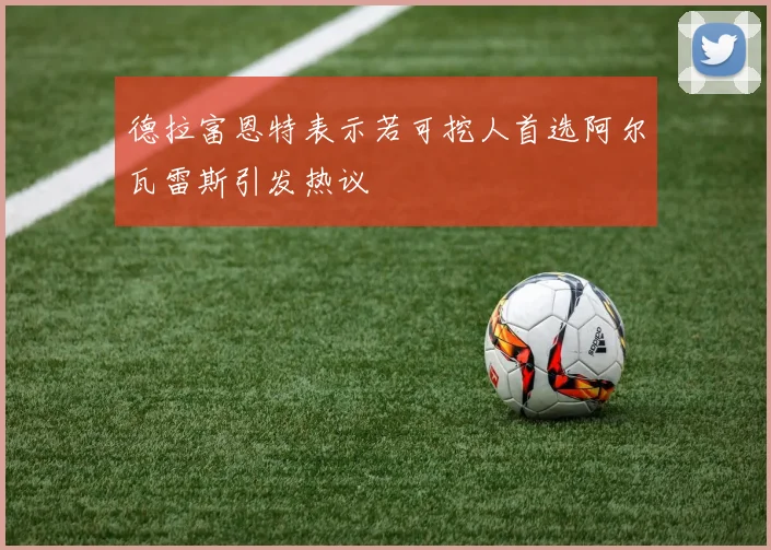 德拉富恩特表示若可挖人首选阿尔瓦雷斯引发热议