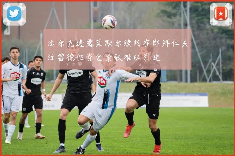 法尔克透露莱默尔续约在即拜仁关注雷德但资金紧张难以引进