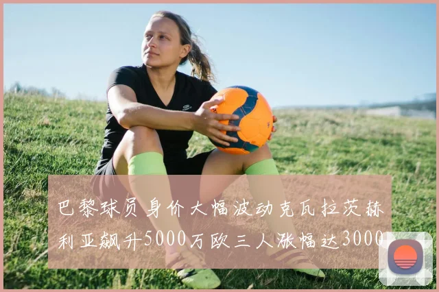 巴黎球员身价大幅波动克瓦拉茨赫利亚飙升5000万欧三人涨幅达3000万欧
