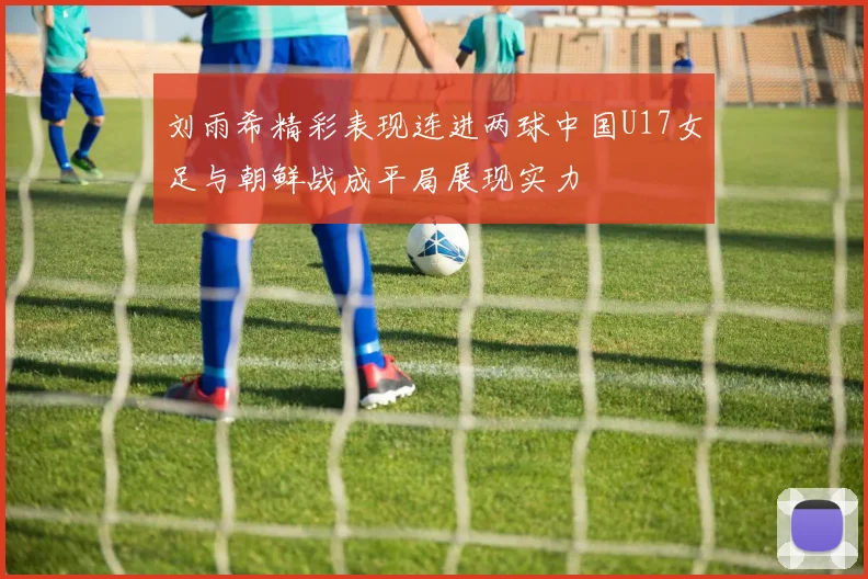 刘雨希精彩表现连进两球中国U17女足与朝鲜战成平局展现实力