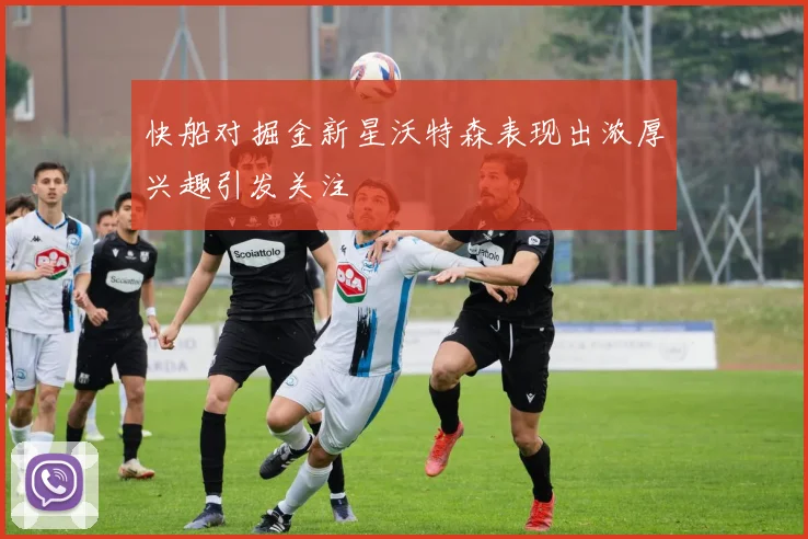 快船对掘金新星沃特森表现出浓厚兴趣引发关注