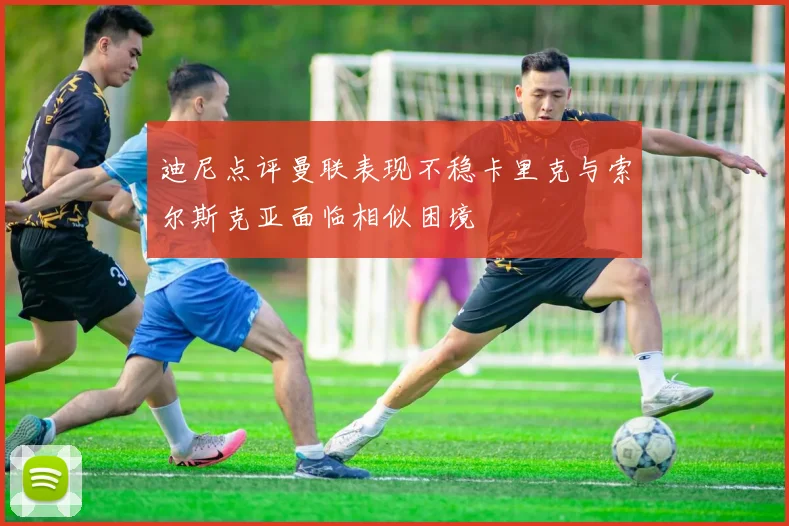 迪尼点评曼联表现不稳卡里克与索尔斯克亚面临相似困境