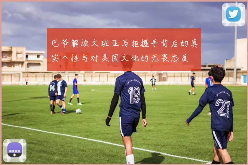 巴爷解读文班亚马拒握手背后的真实个性与对美国文化的无畏态度
