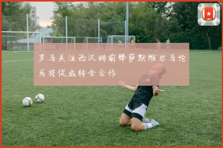罗马关注西汉姆前锋萨默维尔马伦或将促成转会合作