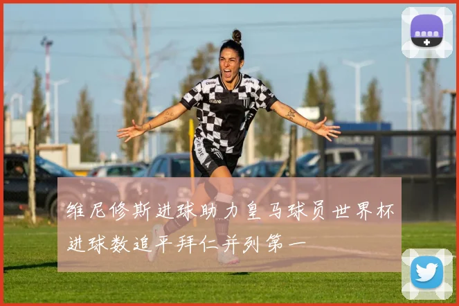维尼修斯进球助力皇马球员世界杯进球数追平拜仁并列第一