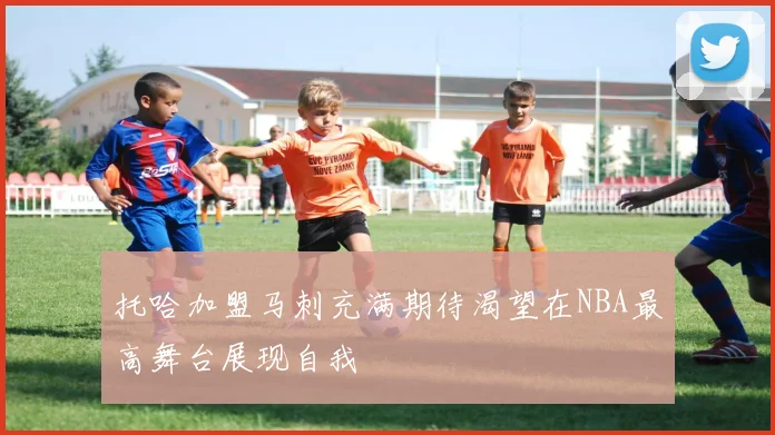 托哈加盟马刺充满期待渴望在NBA最高舞台展现自我