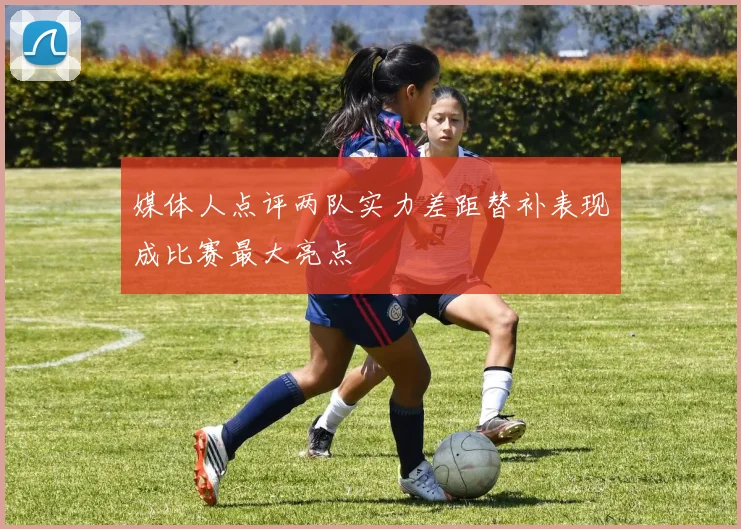 媒体人点评两队实力差距替补表现成比赛最大亮点