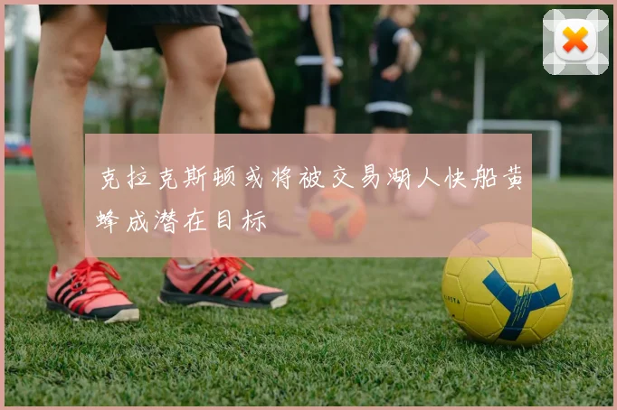 克拉克斯顿或将被交易湖人快船黄蜂成潜在目标