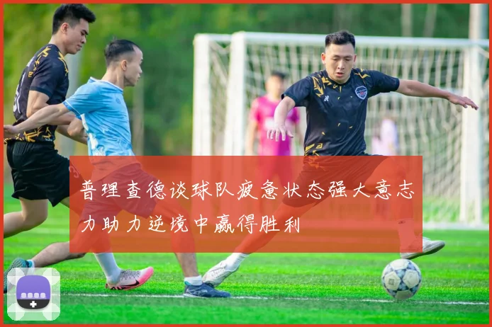 普理查德谈球队疲惫状态强大意志力助力逆境中赢得胜利