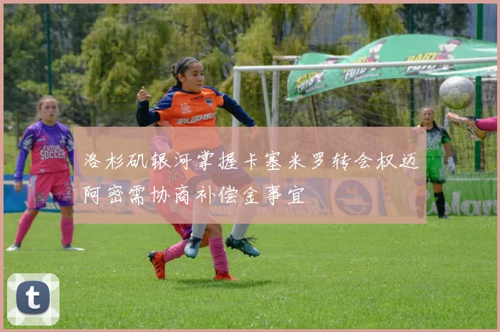洛杉矶银河掌握卡塞米罗转会权迈阿密需协商补偿金事宜