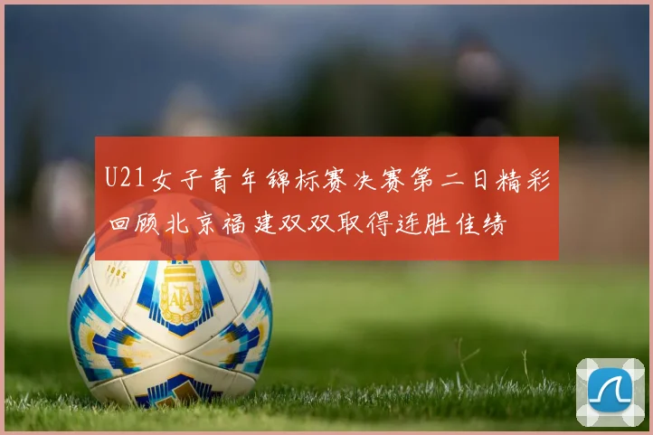 U21女子青年锦标赛决赛第二日精彩回顾北京福建双双取得连胜佳绩