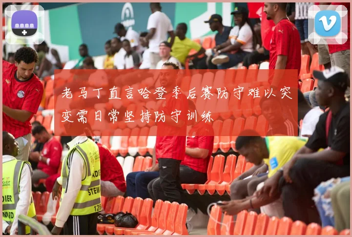 老马丁直言哈登季后赛防守难以突变需日常坚持防守训练