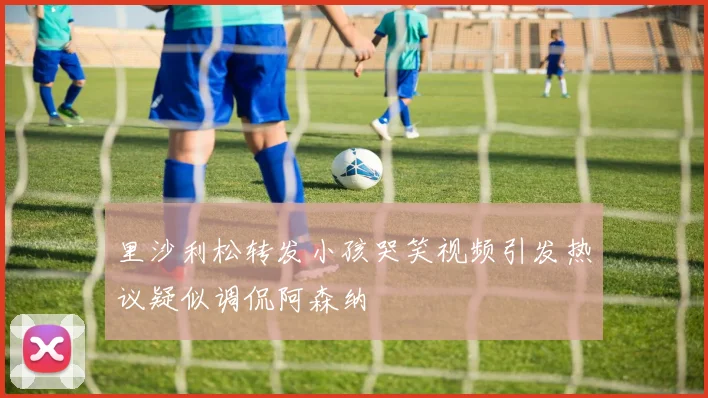 里沙利松转发小孩哭笑视频引发热议疑似调侃阿森纳
