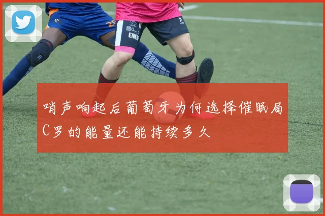 哨声响起后葡萄牙为何选择催眠局C罗的能量还能持续多久