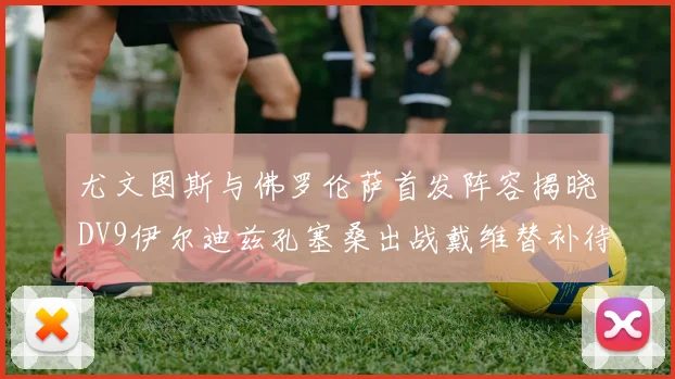 尤文图斯与佛罗伦萨首发阵容揭晓DV9伊尔迪兹孔塞桑出战戴维替补待命