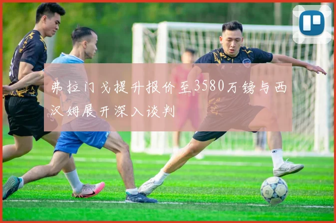 弗拉门戈提升报价至3580万镑与西汉姆展开深入谈判