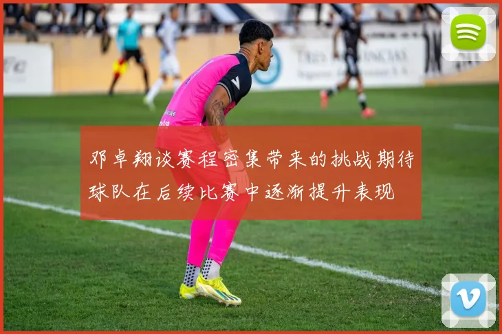 邓卓翔谈赛程密集带来的挑战期待球队在后续比赛中逐渐提升表现