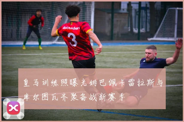 皇马训练照曝光姆巴佩卡雷拉斯与库尔图瓦齐聚备战新赛季