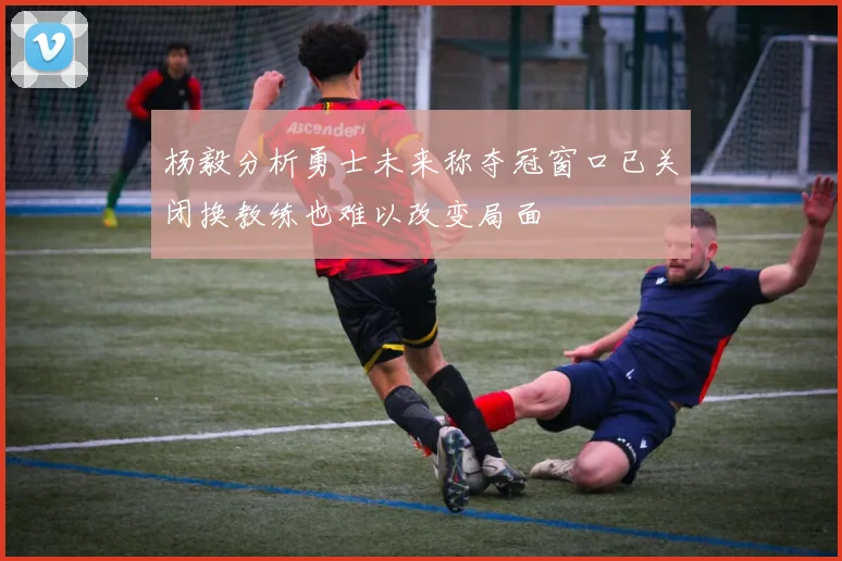 杨毅分析勇士未来称夺冠窗口已关闭换教练也难以改变局面