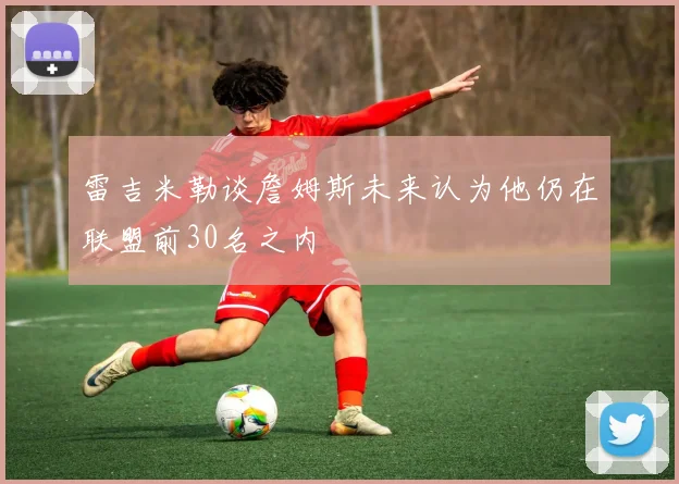 雷吉米勒谈詹姆斯未来认为他仍在联盟前30名之内