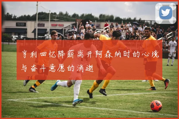 亨利回忆降薪离开阿森纳时的心境与奋斗意愿的消逝