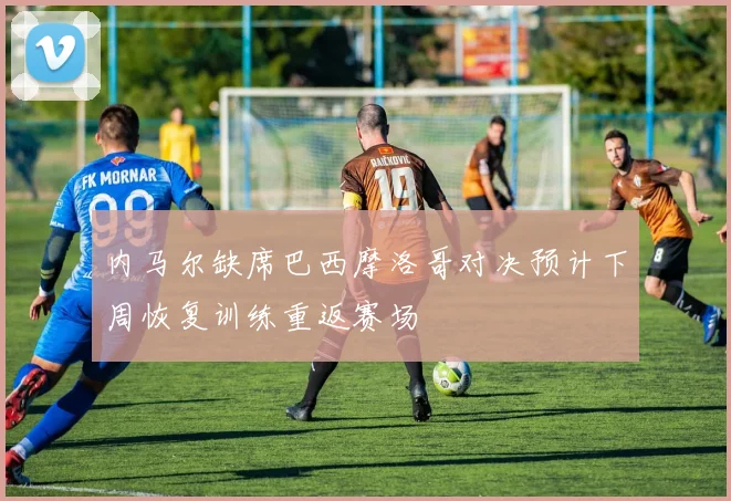 内马尔缺席巴西摩洛哥对决预计下周恢复训练重返赛场