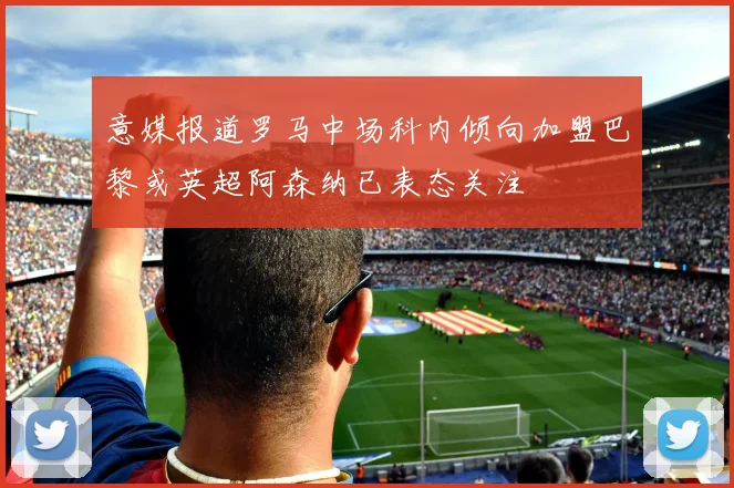 意媒报道罗马中场科内倾向加盟巴黎或英超阿森纳已表态关注